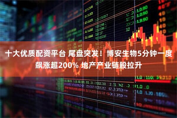 十大优质配资平台 尾盘突发！博安生物5分钟一度飙涨超200% 地产产业链股拉升