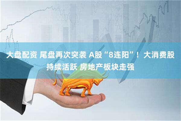 大盘配资 尾盘再次突袭 A股“8连阳”！大消费股持续活跃 房地产板块走强