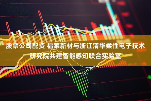 股票公司配资 福莱新材与浙江清华柔性电子技术研究院共建智能感知联合实验室
