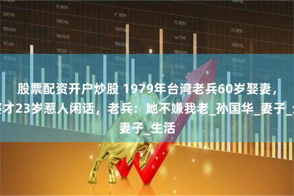 股票配资开户炒股 1979年台湾老兵60岁娶妻，老婆才23岁惹人闲话，老兵：她不嫌我老_孙国华_妻子_生活