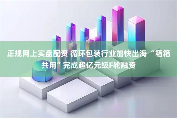 正规网上实盘配资 循环包装行业加快出海 “箱箱共用”完成超亿元级F轮融资