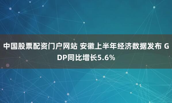 中国股票配资门户网站 安徽上半年经济数据发布 GDP同比增长5.6%
