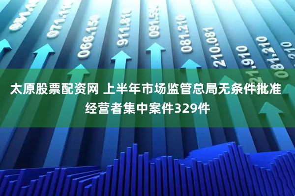 太原股票配资网 上半年市场监管总局无条件批准 经营者集中案件329件