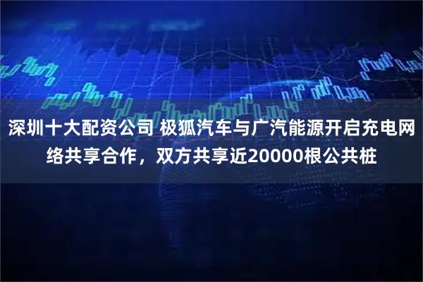 深圳十大配资公司 极狐汽车与广汽能源开启充电网络共享合作，双方共享近20000根公共桩