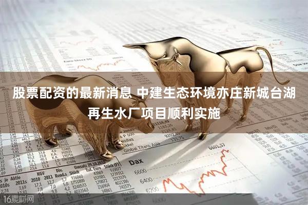 股票配资的最新消息 中建生态环境亦庄新城台湖再生水厂项目顺利实施