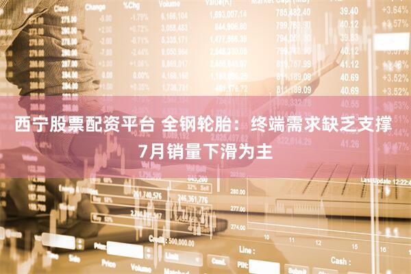 西宁股票配资平台 全钢轮胎：终端需求缺乏支撑 7月销量下滑为主