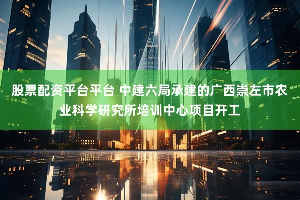 股票配资平台平台 中建六局承建的广西崇左市农业科学研究所培训中心项目开工