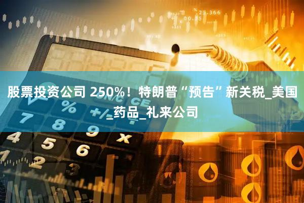股票投资公司 250%！特朗普“预告”新关税_美国_药品_礼来公司