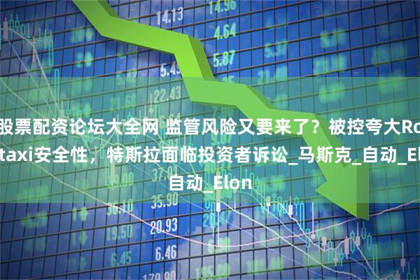 股票配资论坛大全网 监管风险又要来了？被控夸大Robotaxi安全性，特斯拉面临投资者诉讼_马斯克_自动_Elon