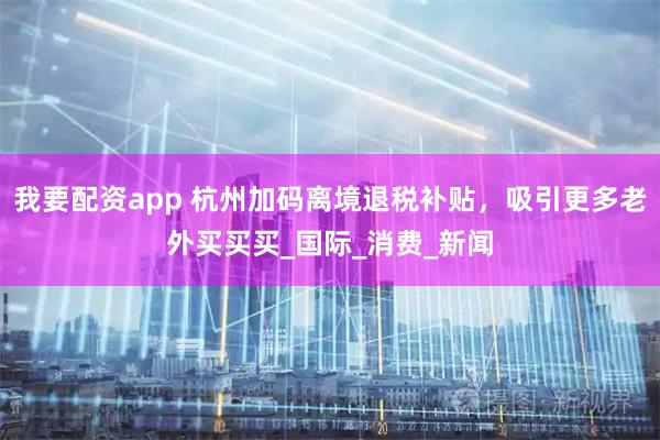 我要配资app 杭州加码离境退税补贴，吸引更多老外买买买_国际_消费_新闻