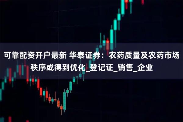 可靠配资开户最新 华泰证券：农药质量及农药市场秩序或得到优化_登记证_销售_企业