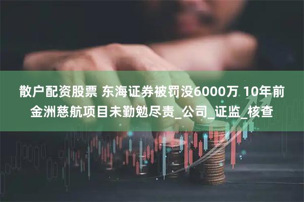 散户配资股票 东海证券被罚没6000万 10年前金洲慈航项目未勤勉尽责_公司_证监_核查