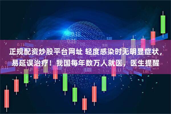 正规配资炒股平台网址 轻度感染时无明显症状，易延误治疗！我国每年数万人就医，医生提醒