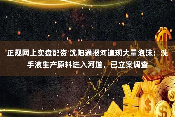 正规网上实盘配资 沈阳通报河道现大量泡沫：洗手液生产原料进入河道，已立案调查