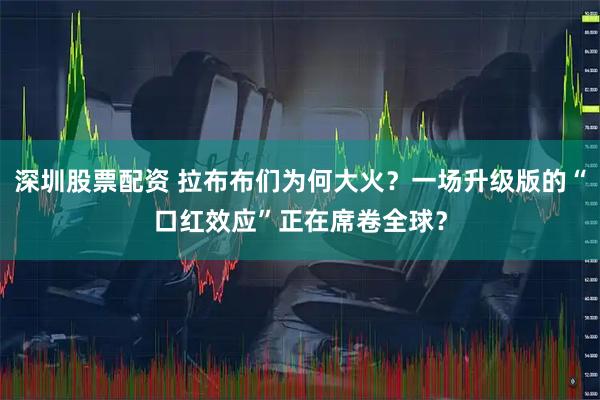 深圳股票配资 拉布布们为何大火？一场升级版的“口红效应”正在席卷全球？