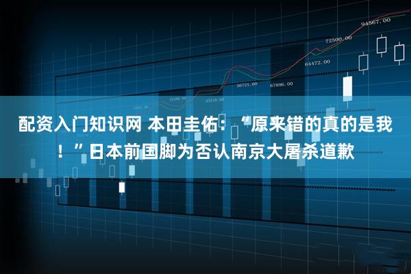 配资入门知识网 本田圭佑：“原来错的真的是我！”日本前国脚为否认南京大屠杀道歉