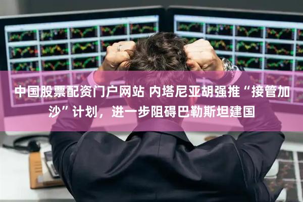 中国股票配资门户网站 内塔尼亚胡强推“接管加沙”计划，进一步阻碍巴勒斯坦建国
