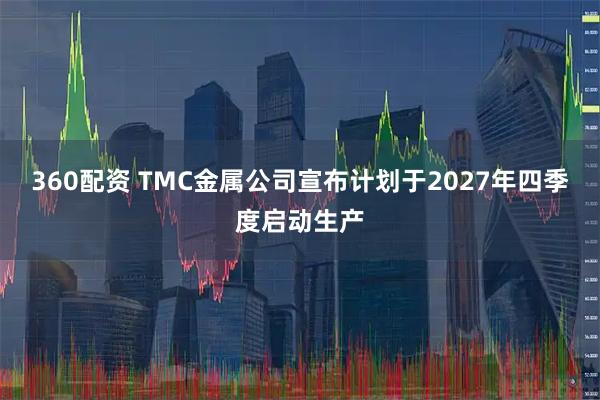360配资 TMC金属公司宣布计划于2027年四季度启动生产