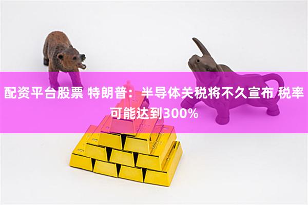 配资平台股票 特朗普：半导体关税将不久宣布 税率可能达到300%