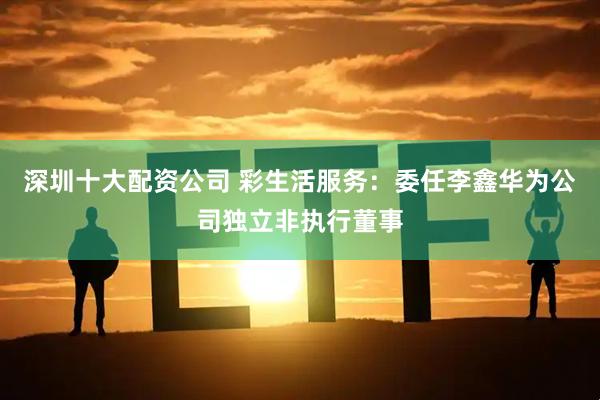 深圳十大配资公司 彩生活服务：委任李鑫华为公司独立非执行董事