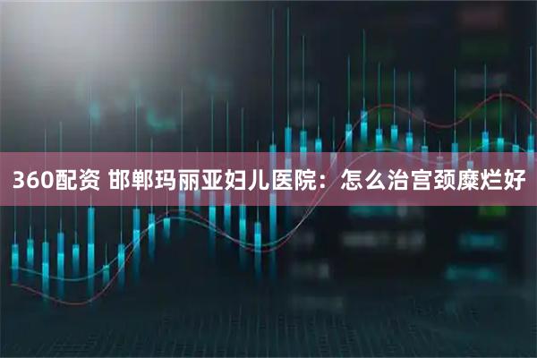 360配资 邯郸玛丽亚妇儿医院：怎么治宫颈糜烂好
