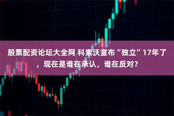 股票配资论坛大全网 科索沃宣布“独立”17年了，现在是谁在承认，谁在反对？