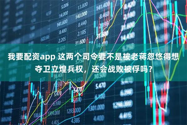 我要配资app 这两个司令要不是被老蒋忽悠得想夺卫立煌兵权，还会战败被俘吗？