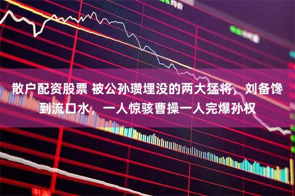 散户配资股票 被公孙瓒埋没的两大猛将，刘备馋到流口水，一人惊骇曹操一人完爆孙权