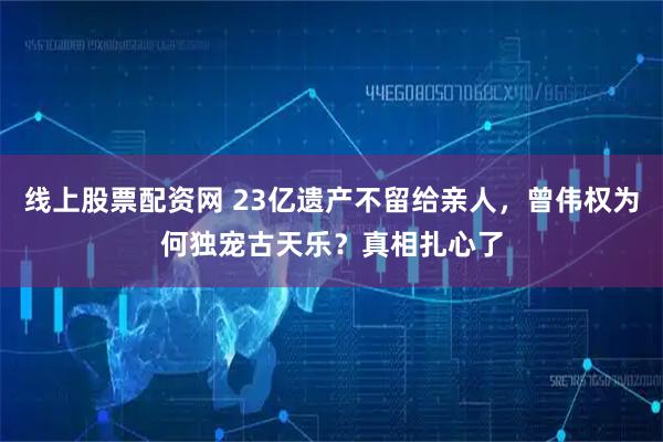 线上股票配资网 23亿遗产不留给亲人,曾伟权为何独宠古天乐?真相扎心了